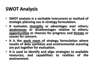 SWOT Analysis
• SWOT analysis is a veritable instrument or method of
strategic planning use in strategy formulation.
• It evaluates strengths or advantages over others;
weaknesses or disadvantages relative to others;
opportunities or chances for progress; and threats or
causes for concern.
• It is the work room of strategy formulation where
results of data synthesis and environmental scanning
are put together for evaluation.
• It is used to identify and align strategies to available
resources; and capabilities to realities of the
environment.
 