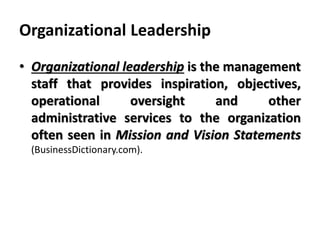Organizational Leadership
• Organizational leadership is the management
staff that provides inspiration, objectives,
operational oversight and other
administrative services to the organization
often seen in Mission and Vision Statements
(BusinessDictionary.com).
 
