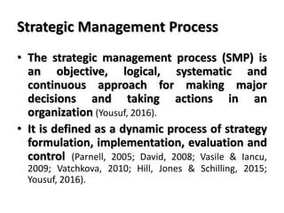 Strategic Management Process
• The strategic management process (SMP) is
an objective, logical, systematic and
continuous approach for making major
decisions and taking actions in an
organization (Yousuf, 2016).
• It is defined as a dynamic process of strategy
formulation, implementation, evaluation and
control (Parnell, 2005; David, 2008; Vasile & Iancu,
2009; Vatchkova, 2010; Hill, Jones & Schilling, 2015;
Yousuf, 2016).
 