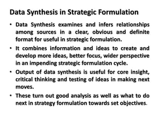 Data Synthesis in Strategic Formulation
• Data Synthesis examines and infers relationships
among sources in a clear, obvious and definite
format for useful in strategic formulation.
• It combines information and ideas to create and
develop more ideas, better focus, wider perspective
in an impending strategic formulation cycle.
• Output of data synthesis is useful for core insight,
critical thinking and testing of ideas in making next
moves.
• These turn out good analysis as well as what to do
next in strategy formulation towards set objectives.
 
