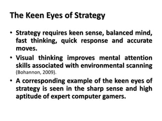 The Keen Eyes of Strategy
• Strategy requires keen sense, balanced mind,
fast thinking, quick response and accurate
moves.
• Visual thinking improves mental attention
skills associated with environmental scanning
(Bohannon, 2009).
• A corresponding example of the keen eyes of
strategy is seen in the sharp sense and high
aptitude of expert computer gamers.
 