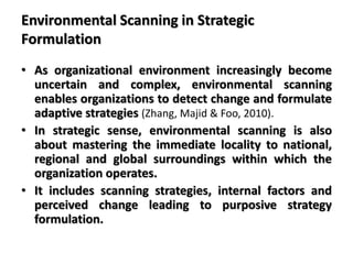 Environmental Scanning in Strategic
Formulation
• As organizational environment increasingly become
uncertain and complex, environmental scanning
enables organizations to detect change and formulate
adaptive strategies (Zhang, Majid & Foo, 2010).
• In strategic sense, environmental scanning is also
about mastering the immediate locality to national,
regional and global surroundings within which the
organization operates.
• It includes scanning strategies, internal factors and
perceived change leading to purposive strategy
formulation.
 