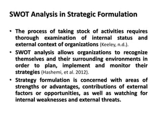 SWOT Analysis in Strategic Formulation
• The process of taking stock of activities requires
thorough examination of internal status and
external context of organizations (Keeley, n.d.).
• SWOT analysis allows organizations to recognize
themselves and their surrounding environments in
order to plan, implement and monitor their
strategies (Hashemi, et al. 2012).
• Strategy formulation is concerned with areas of
strengths or advantages, contributions of external
factors or opportunities, as well as watching for
internal weaknesses and external threats.
 