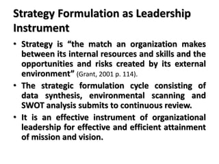 Strategy Formulation as Leadership
Instrument
• Strategy is “the match an organization makes
between its internal resources and skills and the
opportunities and risks created by its external
environment” (Grant, 2001 p. 114).
• The strategic formulation cycle consisting of
data synthesis, environmental scanning and
SWOT analysis submits to continuous review.
• It is an effective instrument of organizational
leadership for effective and efficient attainment
of mission and vision.
 