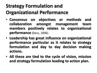 Strategy Formulation and
Organizational Performance
• Consensus on objectives or methods and
collaboration amongst management team
members positively relates to organizational
performance (Dess, 2006).
• Leadership has great influence on organizational
performance particular as it relates to strategy
formulation and day to day decision making
actions.
• All these are tied to the cycle of vision, mission
and strategy formulation leading to action plan.
 