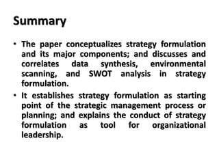 Summary
• The paper conceptualizes strategy formulation
and its major components; and discusses and
correlates data synthesis, environmental
scanning, and SWOT analysis in strategy
formulation.
• It establishes strategy formulation as starting
point of the strategic management process or
planning; and explains the conduct of strategy
formulation as tool for organizational
leadership.
 
