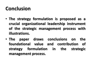 Conclusion
• The strategy formulation is proposed as a
crucial organizational leadership instrument
of the strategic management process with
illustrations.
• The paper draws conclusions on the
foundational value and contribution of
strategy formulation in the strategic
management process.
 