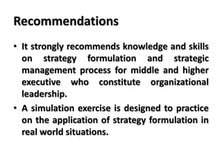 Recommendations
• It strongly recommends knowledge and skills
on strategy formulation and strategic
management process for middle and higher
executive who constitute organizational
leadership.
• A simulation exercise is designed to practice
on the application of strategy formulation in
real world situations.
 