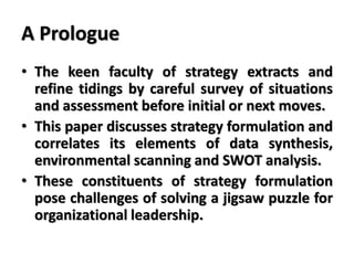 A Prologue
• The keen faculty of strategy extracts and
refine tidings by careful survey of situations
and assessment before initial or next moves.
• This paper discusses strategy formulation and
correlates its elements of data synthesis,
environmental scanning and SWOT analysis.
• These constituents of strategy formulation
pose challenges of solving a jigsaw puzzle for
organizational leadership.
 