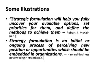 Some Illustrations
• “Strategic formulation will help you fully
uncover your available options, set
priorities for them, and define the
methods to achieve them – Robert J. McKain
(n.d.)
• Strategy formulation is an initial or
ongoing process of perceiving new
position or opportunities which should be
embedded in organizations. – Harvard Business
Review Blog Network (n.d.)
 