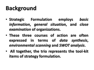 Background
• Strategic Formulation employs basic
information, general situation, and close
examination of organizations.
• These three courses of action are often
expressed in terms of data synthesis,
environmental scanning and SWOT analysis.
• All together, the trio represents the tool-kit
items of strategy formulation.
 