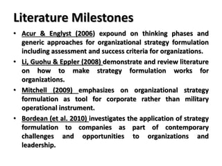 Literature Milestones
• Acur & Englyst (2006) expound on thinking phases and
generic approaches for organizational strategy formulation
including assessment and success criteria for organizations.
• Li, Guohu & Eppler (2008) demonstrate and review literature
on how to make strategy formulation works for
organizations.
• Mitchell (2009) emphasizes on organizational strategy
formulation as tool for corporate rather than military
operational instrument.
• Bordean (et al. 2010) investigates the application of strategy
formulation to companies as part of contemporary
challenges and opportunities to organizations and
leadership.
 