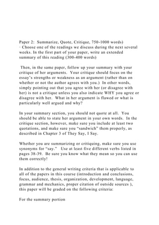 Paper 2: Summarize, Quote, Critique, 750-1000 words)
· Choose one of the readings we discuss during the next several
weeks. In the first part of your paper, write an extended
summary of this reading (300-400 words)
Then, in the same paper, follow up your summary with your
critique of her arguments. Your critique should focus on the
essay’s strengths or weakness as an argument (rather than on
whether or not the author agrees with you.) In other words,
simply pointing out that you agree with her (or disagree with
her) is not a critique unless you also indicate WHY you agree or
disagree with her. What in her argument is flawed or what is
particularly well argued and why?
In your summary section, you should not quote at all. You
should be able to state her argument in your own words. In the
critique section, however, make sure you include at least two
quotations, and make sure you “sandwich” them properly, as
described in Chapter 3 of They Say, I Say.
Whether you are summarizing or critiquing, make sure you use
synonyms for “say.” Use at least five different verbs listed in
pages 38-39. Be sure you know what they mean so you can use
them correctly!
In addition to the general writing criteria that is applicable to
all of the papers in this course (introduction and conclusions,
focus, audience, thesis, organization, development, language,
grammar and mechanics, proper citation of outside sources ),
this paper will be graded on the following criteria:
For the summary portion
 