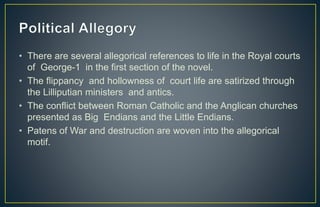 • There are several allegorical references to life in the Royal courts
of George-1 in the first section of the novel.
• The flippancy and hollowness of court life are satirized through
the Lilliputian ministers and antics.
• The conflict between Roman Catholic and the Anglican churches
presented as Big Endians and the Little Endians.
• Patens of War and destruction are woven into the allegorical
motif.
 