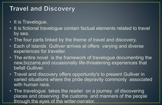 • It is Travelogue.
• It is fictional travelogue contain factual elements related to travel
by sea.
• The four parts linked by the theme of travel and discovery.
• Each of islands Gulliver arrives at offers varying and diverse
experiences for traveller.
• The entire novel is the framework of travelogue documenting the
new,bizzarre,and occasionally life-threatening experiences that
befall Gulliver.
• Travel and discovery offers opportunity's to present Gulliver in
varied situations where the pride depravity commonly associated
with human race.
• The travelogue takes the reader on a journey of discovering
places and observing the customs and manners of the people
through the eyes of the writer-narrator.
 