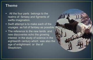  All the four parts belongs to the
realms of fantasy and figments of
swifts imagination.
 Swift attempt is to make each of the
voyages as full of fantasy as possible.
 The reference to the new lands and
new discoveries echo the growing
interest in the study of science in the
eighteenth century which was also the
age of enlightment or the of
Skepticism.
 