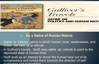 o Satire is Literary genre in which human vices, weaknesses, and
follies are held up to ridicule.
o In Gulliver’s travels , Swift uses satire as vehicle to point to the
depraved state of Human kind.
o Swift work as an attempt to shock the human race out of its
complacency and turned them towards the direction of self-
 