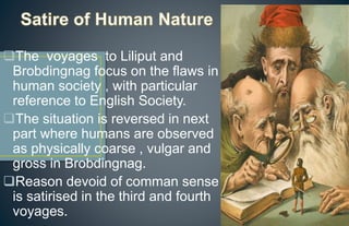 The voyages to Liliput and
Brobdingnag focus on the flaws in
human society , with particular
reference to English Society.
The situation is reversed in next
part where humans are observed
as physically coarse , vulgar and
gross in Brobdingnag.
Reason devoid of comman sense
is satirised in the third and fourth
voyages.
 