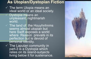  The term Utopia means an
ideal world or an ideal society.
 Dystopia means an
unpleasant, nightmarish
world.
 The land of the Houyhnhnms
seems almost utopian but
here Swift exposes a world
where Reason prevails in its
perfection but is devoid of
personal identity.
 The Laputan community in
part-3 is a Dystopia which
relies on its island-subjects
living below it for sustenance.
 