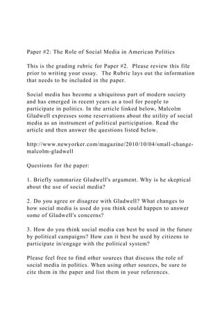 Paper #2: The Role of Social Media in American Politics
This is the grading rubric for Paper #2. Please review this file
prior to writing your essay. The Rubric lays out the information
that needs to be included in the paper.
Social media has become a ubiquitous part of modern society
and has emerged in recent years as a tool for people to
participate in politics. In the article linked below, Malcolm
Gladwell expresses some reservations about the utility of social
media as an instrument of political participation. Read the
article and then answer the questions listed below.
http://www.newyorker.com/magazine/2010/10/04/small-change-
malcolm-gladwell
Questions for the paper:
1. Briefly summarize Gladwell's argument. Why is he skeptical
about the use of social media?
2. Do you agree or disagree with Gladwell? What changes to
how social media is used do you think could happen to answer
some of Gladwell's concerns?
3. How do you think social media can best be used in the future
by political campaigns? How can it best be used by citizens to
participate in/engage with the political system?
Please feel free to find other sources that discuss the role of
social media in politics. When using other sources, be sure to
cite them in the paper and list them in your references.
 