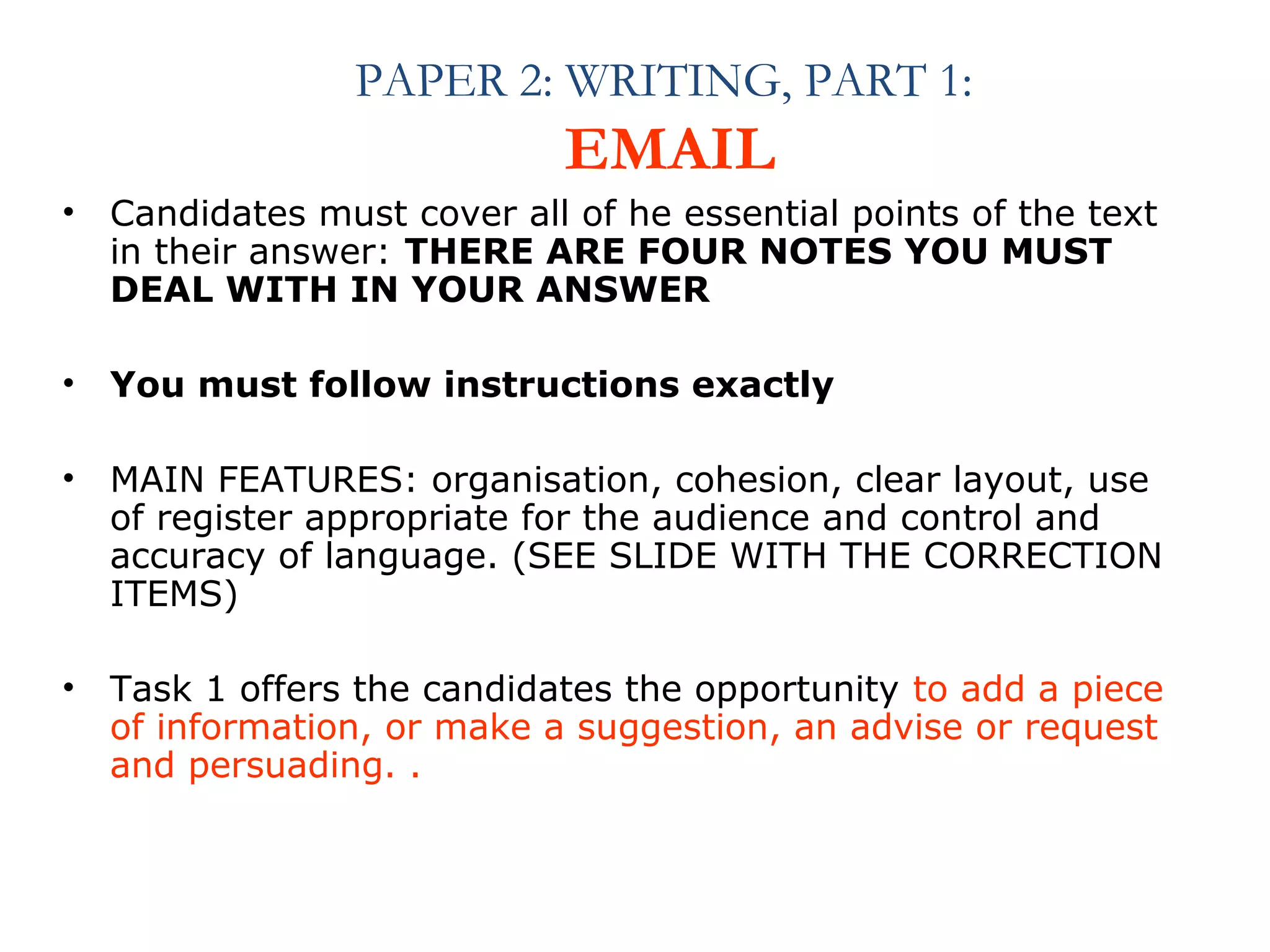 PAPER 2: WRITING, PART 1: 
EMAIL 
• Candidates must cover all of he essential points of the text 
in their answer: THERE ARE FOUR NOTES YOU MUST 
DEAL WITH IN YOUR ANSWER 
• You must follow instructions exactly 
• MAIN FEATURES: organisation, cohesion, clear layout, use 
of register appropriate for the audience and control and 
accuracy of language. (SEE SLIDE WITH THE CORRECTION 
ITEMS) 
• Task 1 offers the candidates the opportunity to add a piece 
of information, or make a suggestion, an advise or request 
and persuading. . 
 