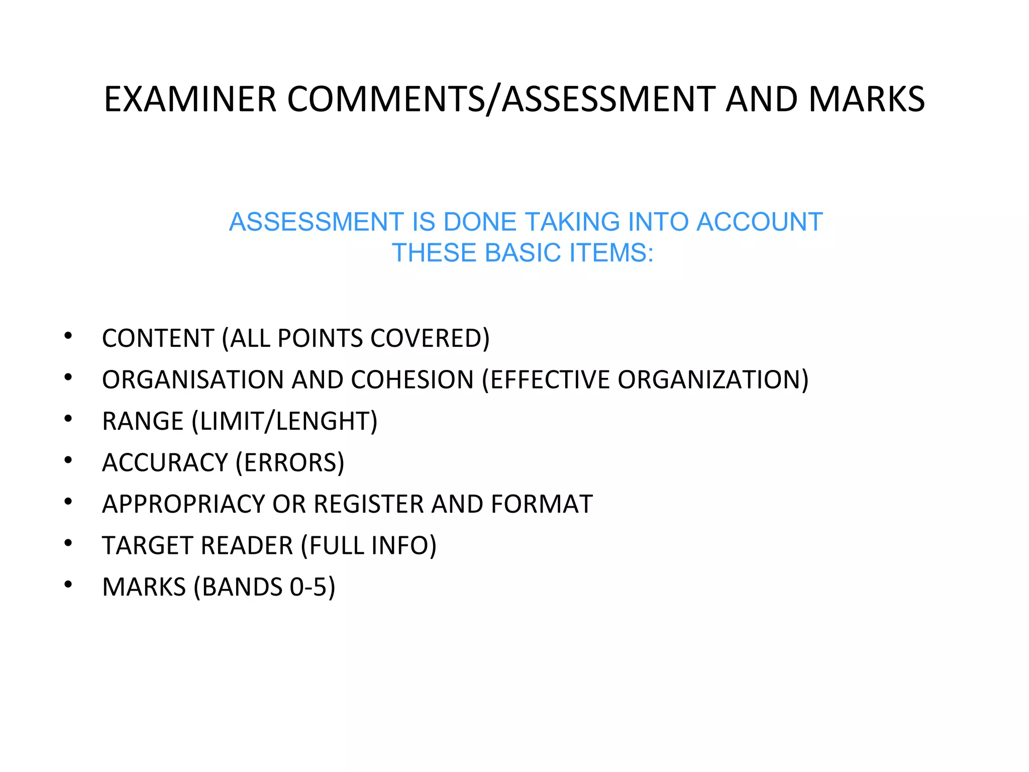 EXAMINER COMMENTS/ASSESSMENT AND MARKS 
ASSESSMENT IS DONE TAKING INTO ACCOUNT 
THESE BASIC ITEMS: 
• CONTENT (ALL POINTS COVERED) 
• ORGANISATION AND COHESION (EFFECTIVE ORGANIZATION) 
• RANGE (LIMIT/LENGHT) 
• ACCURACY (ERRORS) 
• APPROPRIACY OR REGISTER AND FORMAT 
• TARGET READER (FULL INFO) 
• MARKS (BANDS 0-5) 
