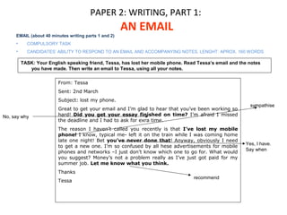 PAPER 2: WRITING, PART 1: 
AN EMAIL 
EMAIL (about 40 minutes writing parts 1 and 2) 
• COMPULSORY TASK 
• CANDIDATES’ ABILITY TO RESPOND TO AN EMAIL AND ACCOMPANYING NOTES. LENGHT: APROX. 160 WORDS 
TASK: Your English speaking friend, Tessa, has lost her mobile phone. Read Tessa’s email and the notes 
From: Tessa 
Sent: 2nd March 
Subject: lost my phone. 
Great to get your email and I’m glad to hear that you’ve been working so 
hard! Did you get your essay finished on time? I’m afraid I missed 
the deadline and I had to ask for exra time. 
The reason I haven’t called you recently is that I’ve lost my mobile 
phone! I know, typical me- left it on the train while I was coming home 
late one night! Bet you’ve never done that! Anyway, obviously I need 
to get a new one. I’m so confused by all hese advertisements for mobile 
phones and networks –I just don’t know which one to go for. What would 
you suggest? Money’s not a problem really as I’ve just got paid for my 
summer job. Let me know what you think. 
Thanks 
Tessa 
No, say why 
sympathise 
Yes, I have. 
Say when 
recommend 
you have made. Then write an email to Tessa, using all your notes. 
 