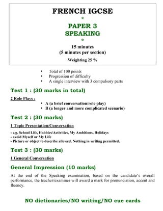 FRENCH IGCSE
                                             *
                                   PAPER 3
                                  SPEAKING
                                             *
                                     15 minutes
                               (5 minutes per section)
                                    Weighting 25 %

                   •    Total of 100 points
                   •    Progression of difficulty
                   •    A single interview with 3 compulsory parts

Test 1 : (30 marks in total)
2 Role Plays :
                   • A (a brief conversation/role play)
                   • B (a longer and more complicated scenario)

Test 2 : (30 marks)
1 Topic Presentation/Conversation
- e.g. School Life, Hobbies/Activities, My Ambitions, Holidays
- avoid Myself or My Life
- Picture or object to describe allowed. Nothing in writing permitted.

Test 3 : (30 marks)
1 General Conversation

General Impression (10 marks)
At the end of the Speaking examination, based on the candidate’s overall
performance, the teacher/examiner will award a mark for pronunciation, accent and
fluency.


         NO dictionaries/NO writing/NO cue cards
 