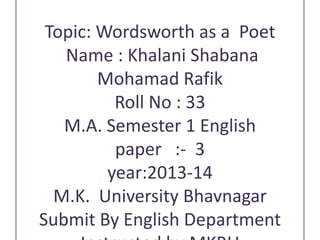 Topic: Wordsworth as a Poet
Name : Khalani Shabana
Mohamad Rafik
Roll No : 33
M.A. Semester 1 English
paper :- 3
year:2013-14
M.K. University Bhavnagar
Submit By English Department

 