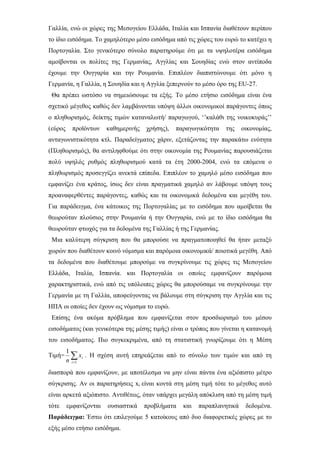Γαλλία, ενώ οι χώρες της Μεσογείου Ελλάδα, Ιταλία και Ισπανία διαθέτουν περίπου
το ίδιο εισόδημα. Το χαμηλότερο μέσο εισόδημα από τις χώρες του ευρώ το κατέχει η
Πορτογαλία. Στο γενικότερο σύνολο παρατηρούμε ότι με τα υψηλοτέρα εισόδημα
αμοίβονται οι πολίτες της Γερμανίας, Αγγλίας και Σουηδίας ενώ στον αντίποδα
έχουμε την Ουγγαρία και την Ρουμανία. Επιπλέον διαπιστώνουμε ότι μόνο η
Γερμανία, η Γαλλία, η Σουηδία και η Αγγλία ξεπερνούν το μέσο όρο της EU-27.
Θα πρέπει ωστόσο να σημειώσουμε τα εξής. Το μέσο ετήσιο εισόδημα είναι ένα
σχετικό μέγεθος καθώς δεν λαμβάνονται υπόψη άλλοι οικονομικοί παράγοντες όπως
ο πληθωρισμός, δείκτης τιμών καταναλωτή/ παραγωγού, ‘’καλάθι της νοικοκυράς’’
(εύρος προϊόντων καθημερινής χρήσης), παραγωγικότητα της οικονομίας,
ανταγωνιστικότητα κτλ. Παραδείγματος χάριν, εξετάζοντας την παρακάτω ενότητα
(Πληθωρισμός), θα αντιληφθούμε ότι στην οικονομία της Ρουμανίας παρουσιάζεται
πολύ υψηλός ρυθμός πληθωρισμού κατά τα έτη 2000-2004, ενώ τα επόμενα ο
πληθωρισμός προσεγγίζει ανεκτά επίπεδα. Επιπλέον το χαμηλό μέσο εισόδημα που
εμφανίζει ένα κράτος, ίσως δεν είναι πραγματικά χαμηλό αν λάβουμε υπόψη τους
προαναφερθέντες παράγοντες, καθώς και τα οικονομικά δεδομένα και μεγέθη του.
Για παράδειγμα, ένα κάτοικος της Πορτογαλίας με το εισόδημα που αμοίβεται θα
θεωρούταν πλούσιος στην Ρουμανία ή την Ουγγαρία, ενώ με το ίδιο εισόδημα θα
θεωρούταν φτωχός για τα δεδομένα της Γαλλίας ή της Γερμανίας.
Μια καλύτερη σύγκριση που θα μπορούσε να πραγματοποιηθεί θα ήταν μεταξύ
χωρών που διαθέτουν κοινό νόμισμα και παρόμοια οικονομικά/ ποιοτικά μεγέθη. Από
τα δεδομένα που διαθέτουμε μπορούμε να συγκρίνουμε τις χώρες τις Μεσογείου
Ελλάδα, Ιταλία, Ισπανία. και Πορτογαλία οι οποίες εμφανίζουν παρόμοια
χαρακτηριστικά, ενώ από τις υπόλοιπες χώρες θα μπορούσαμε να συγκρίνουμε την
Γερμανία με τη Γαλλία, αποφεύγοντας να βάλουμε στη σύγκριση την Αγγλία και τις
ΗΠΑ οι οποίες δεν έχουν ως νόμισμα το ευρώ.
Επίσης ένα ακόμα πρόβλημα που εμφανίζεται στον προσδιορισμό του μέσου
εισοδήματος (και γενικότερα της μέσης τιμής) είναι ο τρόπος που γίνεται η κατανομή
του εισοδήματος. Πιο συγκεκριμένα, από τη στατιστική γνωρίζουμε ότι η Μέση
Τιμή= ∑=1
1
i
ix
n
. Η σχέση αυτή επηρεάζεται από το σύνολο των τιμών και από τη
διασπορά που εμφανίζουν, με αποτέλεσμα να μην είναι πάντα ένα αξιόπιστο μέτρο
σύγκρισης. Αν οι παρατηρήσεις xi είναι κοντά στη μέση τιμή τότε το μέγεθος αυτό
είναι αρκετά αξιόπιστο. Αντιθέτως, όταν υπάρχει μεγάλη απόκλιση από τη μέση τιμή
τότε εμφανίζονται ουσιαστικά προβλήματα και παραπλανητικά δεδομένα.
Παράδειγμα: Έστω ότι επιλεγούμε 5 κατοίκους από δυο διαφορετικές χώρες με το
εξής μέσο ετήσιο εισόδημα.
 