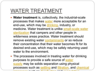 WATER TREATMENT
 Water treatment is, collectively, the industrial-scale
processes that makes water more acceptable for an
end-use, which may be drinking, industry, or
medicine. Water treatment is unlike small-scale water
sterilization that campers and other people in
wilderness areas practice. Water treatment should
remove existing water contaminants or so reduce
their concentration that their water becomes fit for its
desired end-use, which may be safely returning used
water to the environment.
 The processes involved in treating water for drinking
purposes to provide a safe source of water
supply may be solids separation using physical
processes such as settling and filtration, and chemical
 