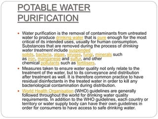 POTABLE WATER
PURIFICATION
 Water purification is the removal of contaminants from untreated
water to produce drinking water that is pure enough for the most
critical of its intended uses, usually for human consumption.
Substances that are removed during the process of drinking
water treatment include suspended
solids, bacteria, algae, viruses, fungi, minerals such
as iron, manganese and sulfur, and other
chemical pollutants such as fertilisers.
 Measures taken to ensure water quality not only relate to the
treatment of the water, but to its conveyance and distribution
after treatment as well. It is therefore common practice to have
residual disinfectants in the treated water in order to kill any
bacteriological contamination during distribution.
 World Health Organisation (WHO) guidelines are generally
followed throughout the world for drinking water quality
requirements. In addition to the WHO guidelines, each country or
territory or water supply body can have their own guidelines in
order for consumers to have access to safe drinking water.
 