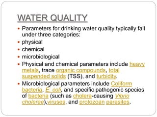 WATER QUALITY
 Parameters for drinking water quality typically fall
under three categories:
 physical
 chemical
 microbiological
 Physical and chemical parameters include heavy
metals, trace organic compounds, total
suspended solids (TSS), and turbidity.
 Microbiological parameters include Coliform
bacteria, E. coli, and specific pathogenic species
of bacteria (such as cholera-causing Vibrio
cholerae),viruses, and protozoan parasites.
 