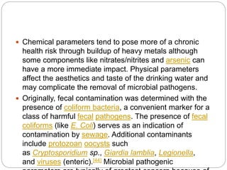  Chemical parameters tend to pose more of a chronic
health risk through buildup of heavy metals although
some components like nitrates/nitrites and arsenic can
have a more immediate impact. Physical parameters
affect the aesthetics and taste of the drinking water and
may complicate the removal of microbial pathogens.
 Originally, fecal contamination was determined with the
presence of coliform bacteria, a convenient marker for a
class of harmful fecal pathogens. The presence of fecal
coliforms (like E. Coli) serves as an indication of
contamination by sewage. Additional contaminants
include protozoan oocysts such
as Cryptosporidium sp., Giardia lamblia, Legionella,
and viruses (enteric).[44] Microbial pathogenic
 