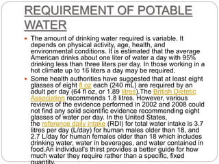 REQUIREMENT OF POTABLE
WATER
 The amount of drinking water required is variable. It
depends on physical activity, age, health, and
environmental conditions. It is estimated that the average
American drinks about one liter of water a day with 95%
drinking less than three liters per day. In those working in a
hot climate up to 16 liters a day may be required.
 Some health authorities have suggested that at least eight
glasses of eight fl oz each (240 mL) are required by an
adult per day (64 fl oz, or 1.89 litres).The British Dietetic
Association recommends 1.8 litres. However, various
reviews of the evidence performed in 2002 and 2008 could
not find any solid scientific evidence recommending eight
glasses of water per day. In the United States,
the reference daily intake (RDI) for total water intake is 3.7
litres per day (L/day) for human males older than 18, and
2.7 L/day for human females older than 18 which includes
drinking water, water in beverages, and water contained in
food.An individual's thirst provides a better guide for how
much water they require rather than a specific, fixed
 