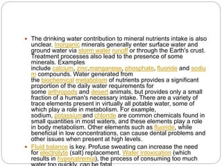  The drinking water contribution to mineral nutrients intake is also
unclear. Inorganic minerals generally enter surface water and
ground water via storm water runoff or through the Earth's crust.
Treatment processes also lead to the presence of some
minerals. Examples
include calcium, zinc,manganese, phosphate, fluoride and sodiu
m compounds. Water generated from
the biochemical metabolism of nutrients provides a significant
proportion of the daily water requirements for
some arthropods and desert animals, but provides only a small
fraction of a human's necessary intake. There are a variety of
trace elements present in virtually all potable water, some of
which play a role in metabolism. For example,
sodium, potassiumand chloride are common chemicals found in
small quantities in most waters, and these elements play a role
in body metabolism. Other elements such as fluoride, while
beneficial in low concentrations, can cause dental problems and
other issues when present at high levels.
 Fluid balance is key. Profuse sweating can increase the need
for electrolyte (salt) replacement. Water intoxication (which
results in hyponatremia), the process of consuming too much
 