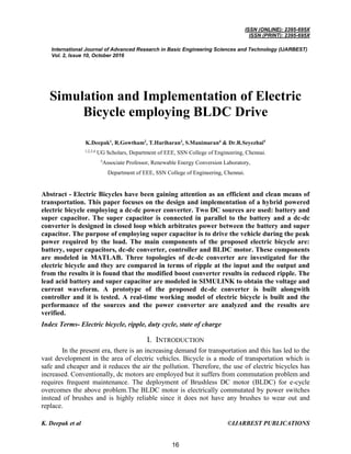 ISSN (ONLINE): 2395-695X
ISSN (PRINT): 2395-695X
International Journal of Advanced Research in Basic Engineering Sciences and Technology (IJARBEST)
Vol. 2, Issue 10, October 2016
K. Deepak et al ©IJARBEST PUBLICATIONS
Simulation and Implementation of Electric
Bicycle employing BLDC Drive
K.Deepak1
, R.Gowtham2
, T.Hariharan3
, S.Manimaran4
& Dr.R.Seyezhai5
1,2,3,4
UG Scholars, Department of EEE, SSN College of Engineering, Chennai.
5
Associate Professor, Renewable Energy Conversion Laboratory,
Department of EEE, SSN College of Engineering, Chennai.
Abstract - Electric Bicycles have been gaining attention as an efficient and clean means of
transportation. This paper focuses on the design and implementation of a hybrid powered
electric bicycle employing a dc-dc power converter. Two DC sources are used: battery and
super capacitor. The super capacitor is connected in parallel to the battery and a dc-dc
converter is designed in closed loop which arbitrates power between the battery and super
capacitor. The purpose of employing super capacitor is to drive the vehicle during the peak
power required by the load. The main components of the proposed electric bicycle are:
battery, super capacitors, dc-dc converter, controller and BLDC motor. These components
are modeled in MATLAB. Three topologies of dc-dc converter are investigated for the
electric bicycle and they are compared in terms of ripple at the input and the output and
from the results it is found that the modified boost converter results in reduced ripple. The
lead acid battery and super capacitor are modeled in SIMULINK to obtain the voltage and
current waveform. A prototype of the proposed dc-dc converter is built alongwith
controller and it is tested. A real-time working model of electric bicycle is built and the
performance of the sources and the power converter are analyzed and the results are
verified.
Index Terms- Electric bicycle, ripple, duty cycle, state of charge
I. INTRODUCTION
In the present era, there is an increasing demand for transportation and this has led to the
vast development in the area of electric vehicles. Bicycle is a mode of transportation which is
safe and cheaper and it reduces the air the pollution. Therefore, the use of electric bicycles has
increased. Conventionally, dc motors are employed but it suffers from commutation problem and
requires frequent maintenance. The deployment of Brushless DC motor (BLDC) for e-cycle
overcomes the above problem.The BLDC motor is electrically commutated by power switches
instead of brushes and is highly reliable since it does not have any brushes to wear out and
replace.
16
 
