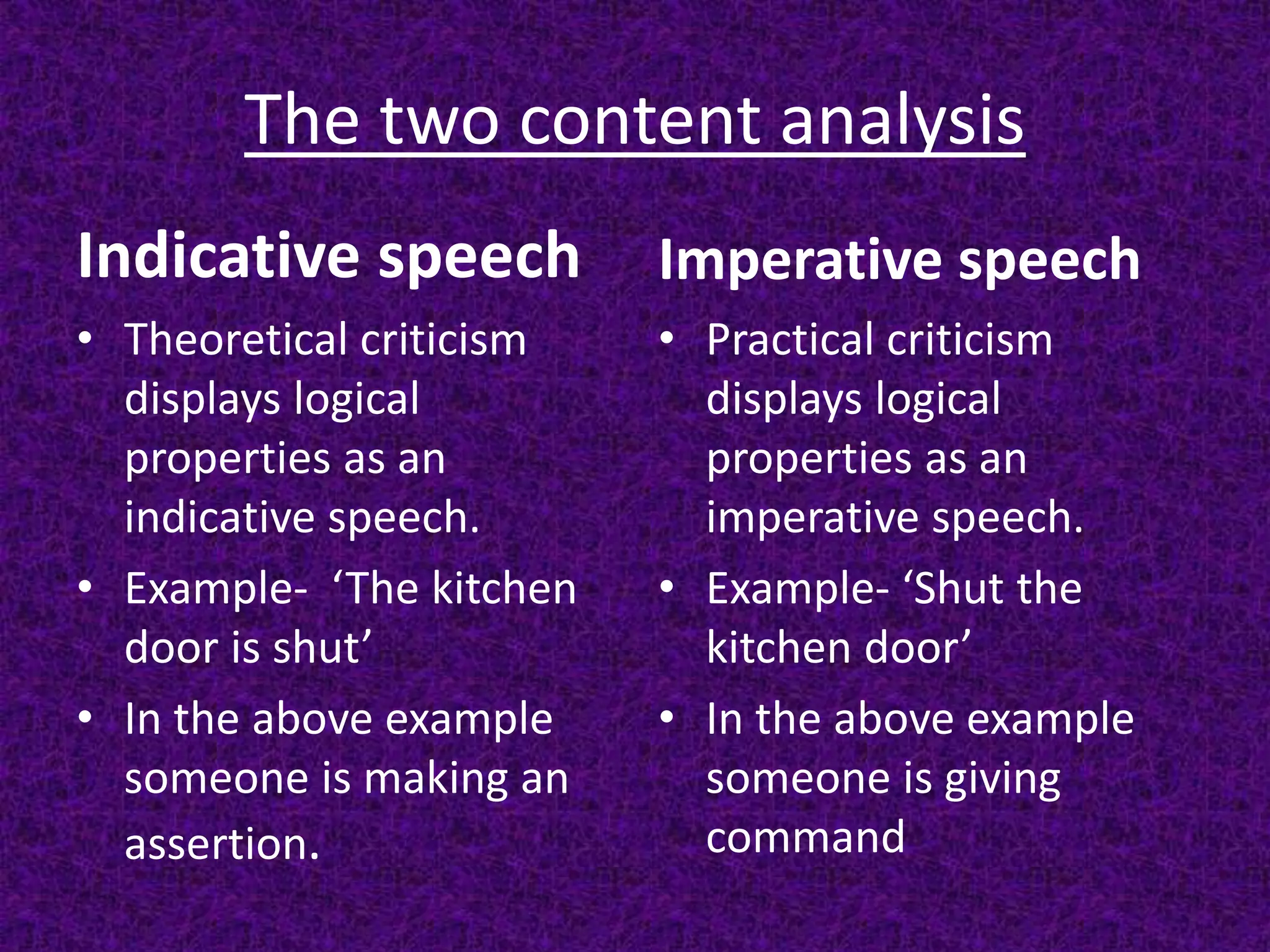 The two content analysis
Indicative speech
• Theoretical criticism
displays logical
properties as an
indicative speech.
• Example- ‘The kitchen
door is shut’
• In the above example
someone is making an
assertion.
Imperative speech
• Practical criticism
displays logical
properties as an
imperative speech.
• Example- ‘Shut the
kitchen door’
• In the above example
someone is giving
command
 