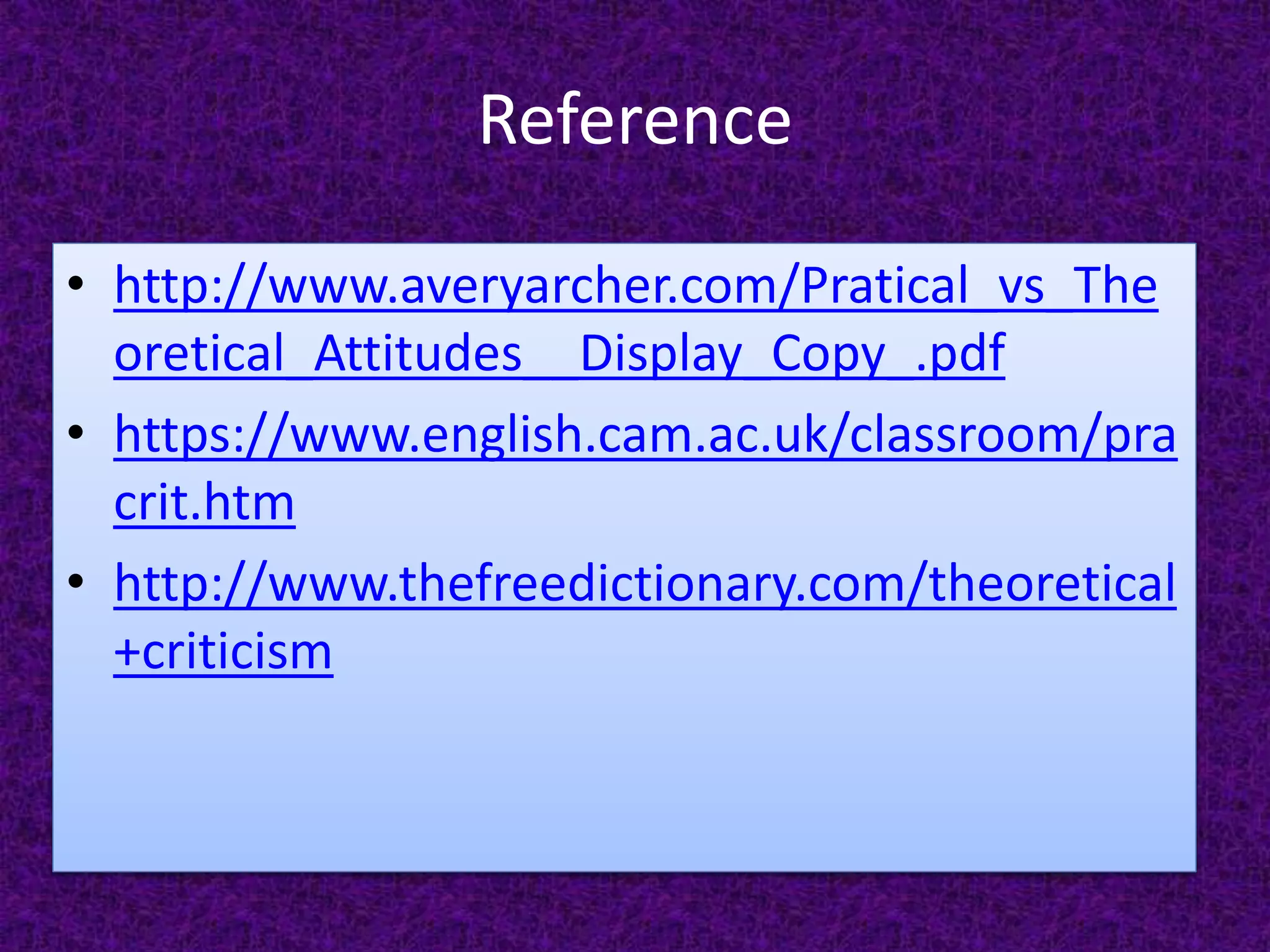 Reference
• http://www.averyarcher.com/Pratical_vs_The
oretical_Attitudes__Display_Copy_.pdf
• https://www.english.cam.ac.uk/classroom/pra
crit.htm
• http://www.thefreedictionary.com/theoretical
+criticism
 
