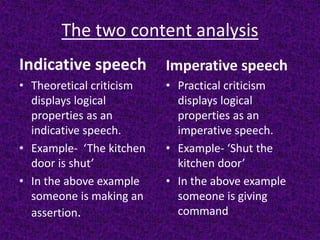 The two content analysis
Indicative speech
• Theoretical criticism
displays logical
properties as an
indicative speech.
• Example- ‘The kitchen
door is shut’
• In the above example
someone is making an
assertion.
Imperative speech
• Practical criticism
displays logical
properties as an
imperative speech.
• Example- ‘Shut the
kitchen door’
• In the above example
someone is giving
command
 
