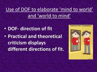 Use of DOF to elaborate ‘mind to world’
and ‘world to mind’
• DOF- direction of fit
• Practical and theoretical
criticism displays
different directions of fit.
 