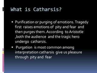 What is Catharsis?
 Purification or purging of emotions.Tragedy
first raises emotions of pity and fear and
then purges them. According to Aristotle
,both the audience and the tragic hero
undergo catharsis.
 Purgation is most common among
interpretation catharsis give us pleasure
through pity and fear
 