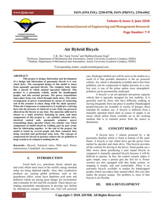 www.ijemr.net ISSN (ONLINE): 2250-0758, ISSN (PRINT): 2394-6962
7 Copyright © 2018. IJEMR. All Rights Reserved.
Volume-8, Issue-3, June 2018
International Journal of Engineering and Management Research
Page Number: 7-9
Air Hybrid Bicycle
C.K. Jha1
, Suraj Verma2
and Shubham Kumar Gupt3
1
Professor, Department of Mechanical and Automation, Amity University (Lucknow Campus), INDIA
2,3
Student, Department of Mechanical and Automation, Amity University (Lucknow Campus), INDIA
2
Corresponding Author: suraj8verma8@gmail.com
ABSTRACT
This project is design, fabrication and development
of a design and fabrication of pneumatic bicycle it is rear
wheel drive. The conceptual design of this model is taken
from manually operated bicycle. The complete body looks
like a bicycle in which manual operation followed. This
product is a pneumatic vehicle, useful for handicapped
people, and also normal persons. The power transmission
takes place from rear wheel through chain drive. The entire
arrangement of power transmission by means of connecting
rod of the actuator is taken along with the chain sprocket.
When the Compressor is connected to, it would give a driving
force due the pressure at which air is sent. Only one person is
allowed on the bicycle at any time. The material, mild steel is
choose as a main structure fastening by joint, and main
components of this project is , air cylinder, solenoid valve,
electrical control unit, pneumatic actuator, power
transmitting chain, sprocket wheel, two wheeler rear wheel
components of model attach by welding, part by part create
then be fabricating together. At the end of the project, the
model is tested by several people and their comment then
being recorded and performed some tests. The concept of
compressed air bicycle in practice reduces the air pollution to
large extend as its exhaust is nothing but air.
Keywords-- Bicycle, Solenoid valve, Mild steel, Power
transmission, Crankshaft, Air compressor
I. INTRODUCTION
Fossil fuels (i.e., petroleum, diesel, natural gas
and coal) which meet most of the world's energy demand
today are being depleted rapidly. Also, their combustion
products are causing global problems, such as the
greenhouse effect, ozone layer depletion acid rains and
pollution which are posing great danger for environment
and eventually for the total life on planet. These factors are
leading automobile manufactures to develop cars fuelled
by alternatives energies. Hybrid cars, Fuel cell powered
cars, Hydrogen fuelled cars will be soon in the market as a
result of it One possible alternative is the air powered
vehicle. Air, which is abundantly available and is free from
pollution, can be compressed to higher pressure at a very
low cost, is one of the prime option since atmospheric
pollution can be permanently eradicated.
A bicycle is an air-operated one-person capacity
vehicle that is specially designed for low mobility. It is
generally used by those who have difficulty walking or
moving frequently from one place to another (Handicapped
people).bicycles are available in variety of designs, those
intended for outdoor use. A bicycle is different from a
manually operated wheel chair as source of supply is air
motor which utilize freely available air as the working
medium that is to transmit power from the source to
destination.
II. CONCEPT DESIGN
A bicycle have 2 wheels powered by a hp
pneumatic Ratchet which is fixed at bottom of the main
frame. A bicycle is rear wheel drive get the power from
ratchet by sprocket and chain drive. This bicycle provides
all the controls for driving to the driver. Some people are a
little worry about purchasing a auto mated bicycle as
compared to manually operated bicycle because it will be
difficult to operate. In fact, the control console makes it
quite simple, once a person gets the feel for it. Power
scooters are also equipped with disc brake system, so
stopping is simple, safe and comfortable. There is no
automatic bicycle available in market for handicapped
people, which can reduce their manual effort, this core idea
makes the project unique. The problem is, most of that
bicycle is not flexible.
III. IDEA DEVELOPMENT
 