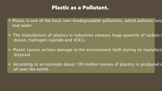Plastic as a Pollutant.
 Plastic is one of the toxic non-biodegradable pollutants, which pollutes land
and water.
 The manufacture of plastics in industries releases huge quantity of carbon m
dioxin, hydrogen cyanide and VOCs.
 Plastic causes serious damage to the environment both during its manufactu
disposal.
 According to an estimate about 100 million tonnes of plastics is produced e
all over the world.
 