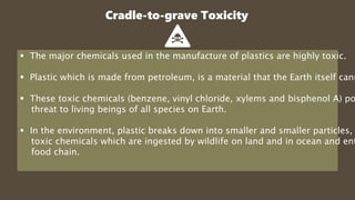 Cradle-to-grave Toxicity
 The major chemicals used in the manufacture of plastics are highly toxic.
 Plastic which is made from petroleum, is a material that the Earth itself cann
 These toxic chemicals (benzene, vinyl chloride, xylems and bisphenol A) po
threat to living beings of all species on Earth.
 In the environment, plastic breaks down into smaller and smaller particles,
toxic chemicals which are ingested by wildlife on land and in ocean and ent
food chain.
 