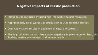 Negative Impacts of Plastic production
 Plastic resins are made by using non-renewable natural resources.
 Approximately 8% of world’s oil production is used to make plastics.
 Over exploitation results in depletion of natural resources.
 Plastic production on such large scale negatively impacts more on land, air,
bodies, marine environment and human health.
 