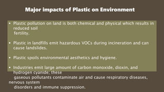 Major impacts of Plastic on Environment
 Plastic pollution on land is both chemical and physical which results in
reduced soil
fertility.
 Plastic in landfills emit hazardous VOCs during incineration and can
cause landslides.
 Plastic spoils environmental aesthetics and hygiene.
 Industries emit large amount of carbon monoxide, dioxin, and
hydrogen cyanide; these
gaseous pollutants contaminate air and cause respiratory diseases,
nervous system
disorders and immune suppression.
 