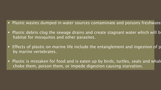  Plastic wastes dumped in water sources contaminate and poisons freshwater
 Plastic debris clog the sewage drains and create stagnant water which will be
habitat for mosquitos and other parasites.
 Effects of plastic on marine life include the entanglement and ingestion of p
by marine vertebrates.
 Plastic is mistaken for food and is eaten up by birds, turtles, seals and whale
choke them, poison them, or impede digestion causing starvation.
 