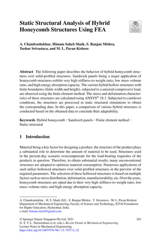 Static Structural Analysis of Hybrid
Honeycomb Structures Using FEA
A. Chandrashekhar, Himam Saheb Shaik, S. Ranjan Mishra,
Tushar Srivastava, and M. L. Pavan Kishore
Abstract The following paper describes the behavior of hybrid honeycomb struc-
tures over solid-proﬁled structures. Sandwich panels being a major application of
honeycomb structures exhibit very high stiffness-to-weight ratio, low mass–volume
ratio, and high energy absorption capacity. The various hybrid hollow structures with
ﬁnite boundaries (ﬁnite width and height), subjected to a uniaxial compressive load,
are observed using the ﬁnite element method. The stress and deformation character-
istics of these structures are calculated using ANSYS®
18.1. Subjected to cantilever
conditions, the structures are processed in static structural simulations to obtain
the corresponding data. In this paper, a comparison of various hybrid structures is
conducted based on the obtained data to conclude their adaptability.
Keywords Hybrid honeycomb · Sandwich panels · Finite element method ·
Static-structural
1 Introduction
Material being a key factor for designing a product, the structure of the product plays
a substantial role to determine the amount of material to be used. Structures used
in the present-day scenario overcompensate for the load-bearing requisites of the
products in question. Therefore, to obtain substantial results, many unconventional
structures are adopted to optimize material consumption. Numerous applications of
such utilize hollowed structures over solid-proﬁled structures in the purview of the
required parameters. The selection of these hollowed structures is based on multiple
factorssuchasstressdistribution,deformation,manufacturability,etc.Overtheyears,
honeycomb structures are opted due to their very high stiffness-to-weight ratio, low
mass–volume ratio, and high energy absorption capacity.
A. Chandrashekhar · H. S. Shaik (B) · S. Ranjan Mishra · T. Srivastava · M. L. Pavan Kishore
Department of Mechanical Engineering, Faculty of Science and Technology, ICFAI Foundation
for Higher Education, Hyderabad, India
e-mail: himam.mech@gmail.com
© Springer Nature Singapore Pte Ltd. 2021
G. S. V. L. Narasimham et al. (eds.), Recent Trends in Mechanical Engineering,
Lecture Notes in Mechanical Engineering,
https://doi.org/10.1007/978-981-15-7557-0_32
363
 
