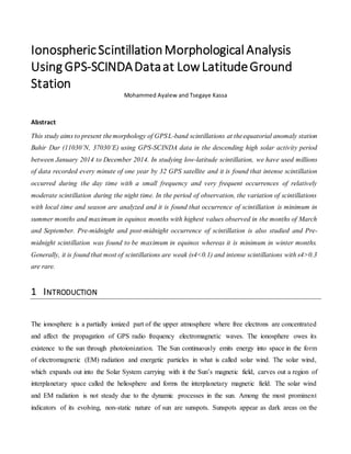 IonosphericScintillationMorphological Analysis
Using GPS-SCINDADataat LowLatitudeGround
Station
Mohammed Ayalew and Tsegaye Kassa
Abstract
This study aims to present themorphology of GPSL-band scintillations at theequatorial anomaly station
Bahir Dar (11030’N, 37030’E) using GPS-SCINDA data in the descending high solar activity period
between January 2014 to December 2014. In studying low-latitude scintillation, we have used millions
of data recorded every minute of one year by 32 GPS satellite and it is found that intense scintillation
occurred during the day time with a small frequency and very frequent occurrences of relatively
moderate scintillation during the night time. In the period of observation, the variation of scintillations
with local time and season are analyzed and it is found that occurrence of scintillation is minimum in
summer months and maximum in equinox months with highest values observed in the months of March
and September. Pre-midnight and post-midnight occurrence of scintillation is also studied and Pre-
midnight scintillation was found to be maximum in equinox whereas it is minimum in winter months.
Generally, it is found that most of scintillations are weak (s4<0.1) and intense scintillations with s4>0.3
are rare.
1 INTRODUCTION
The ionosphere is a partially ionized part of the upper atmosphere where free electrons are concentrated
and affect the propagation of GPS radio frequency electromagnetic waves. The ionosphere owes its
existence to the sun through photoionization. The Sun continuously emits energy into space in the form
of electromagnetic (EM) radiation and energetic particles in what is called solar wind. The solar wind,
which expands out into the Solar System carrying with it the Sun’s magnetic field, carves out a region of
interplanetary space called the heliosphere and forms the interplanetary magnetic field. The solar wind
and EM radiation is not steady due to the dynamic processes in the sun. Among the most prominent
indicators of its evolving, non-static nature of sun are sunspots. Sunspots appear as dark areas on the
 